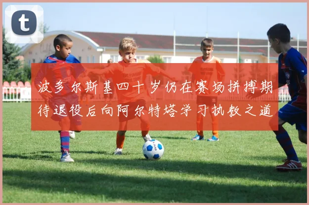 波多尔斯基四十岁仍在赛场拼搏期待退役后向阿尔特塔学习执教之道