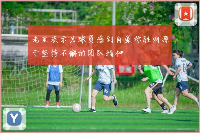 老里表示为球员感到自豪称胜利源于坚持不懈的团队精神