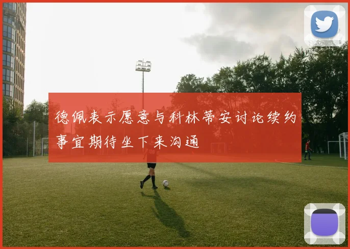 德佩表示愿意与科林蒂安讨论续约事宜期待坐下来沟通