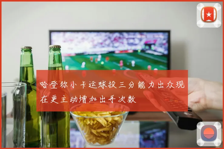 哈登称小卡运球投三分能力出众现在更主动增加出手次数