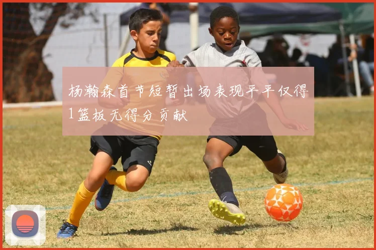 杨瀚森首节短暂出场表现平平仅得1篮板无得分贡献