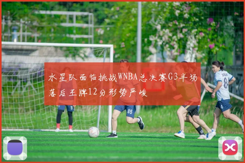 水星队面临挑战WNBA总决赛G3半场落后王牌12分形势严峻