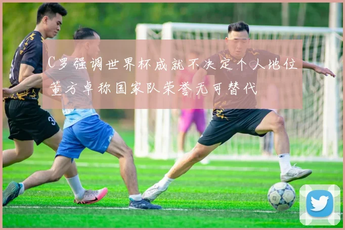 C罗强调世界杯成就不决定个人地位董方卓称国家队荣誉无可替代