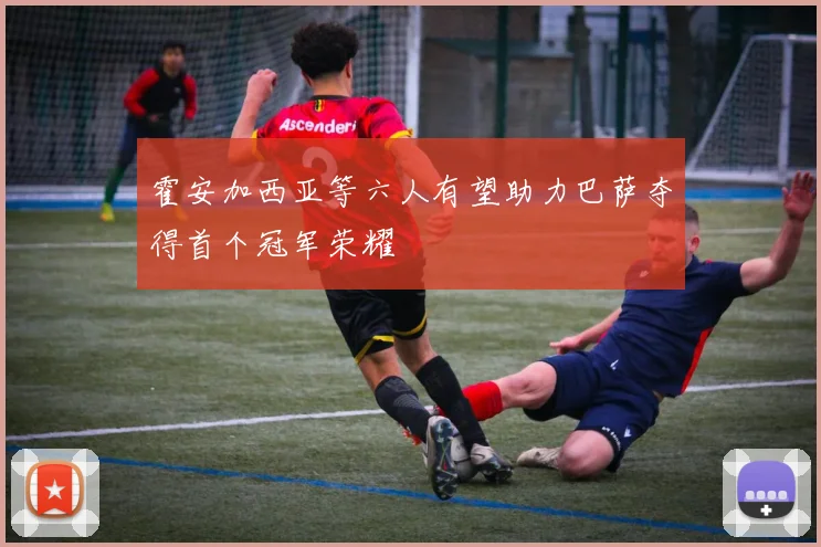 霍安加西亚等六人有望助力巴萨夺得首个冠军荣耀