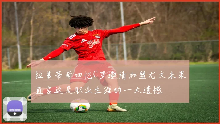 拉基蒂奇回忆C罗邀请加盟尤文未果直言这是职业生涯的一大遗憾