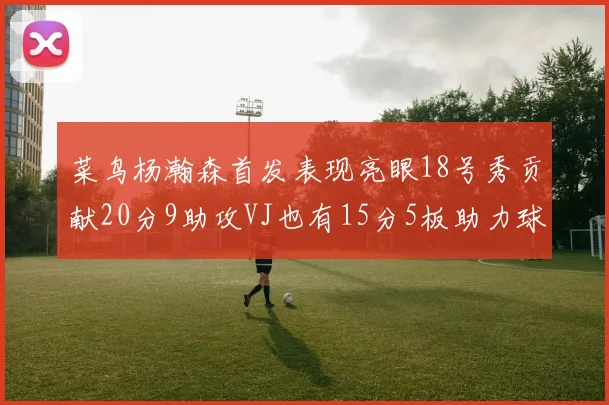 菜鸟杨瀚森首发表现亮眼18号秀贡献20分9助攻VJ也有15分5板助力球队