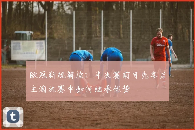 欧冠新规解读：半决赛前可先客后主淘汰赛中如何继承优势
