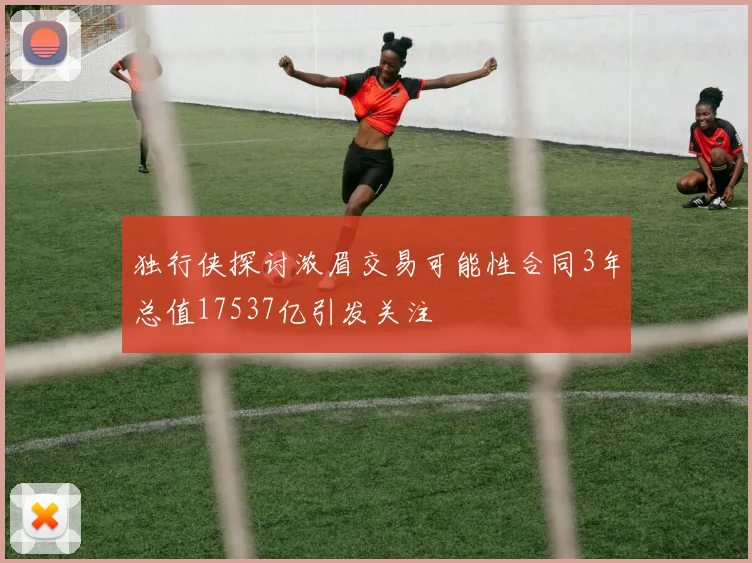 独行侠探讨浓眉交易可能性合同3年总值17537亿引发关注