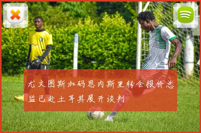 尤文图斯加码恩内斯里转会报价总监已赴土耳其展开谈判