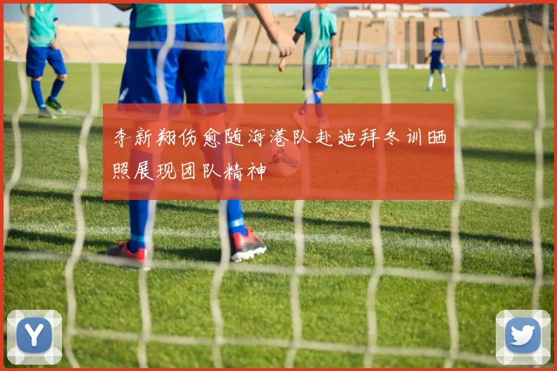 李新翔伤愈随海港队赴迪拜冬训晒照展现团队精神
