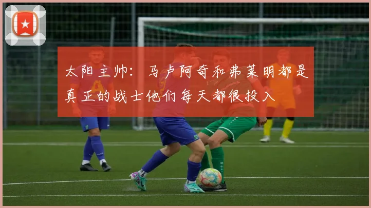 太阳主帅：马卢阿奇和弗莱明都是真正的战士他们每天都很投入