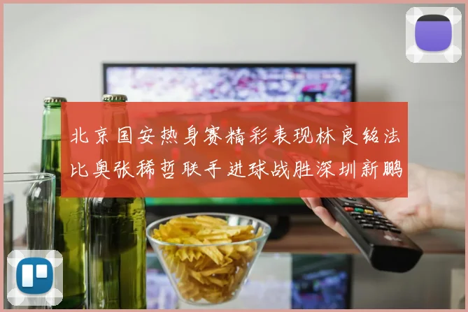 北京国安热身赛精彩表现林良铭法比奥张稀哲联手进球战胜深圳新鹏城