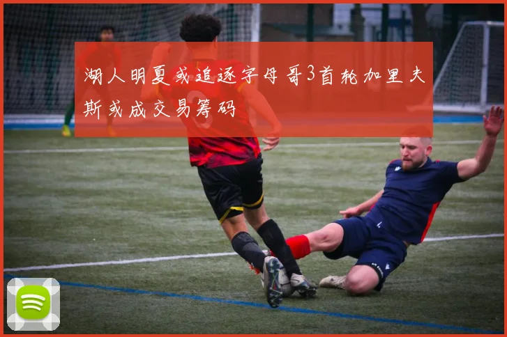 湖人明夏或追逐字母哥3首轮加里夫斯或成交易筹码