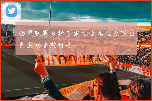 西甲联赛分析皇家社会客场表现出色成功击败对手