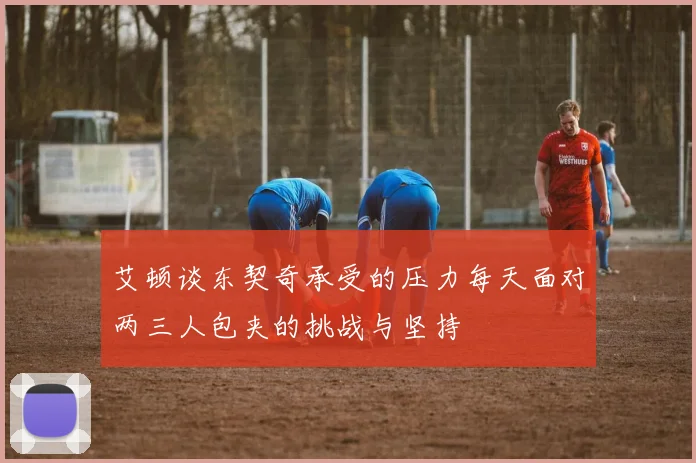 艾顿谈东契奇承受的压力每天面对两三人包夹的挑战与坚持