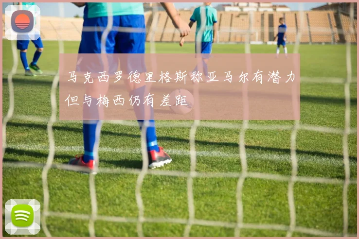 马克西罗德里格斯称亚马尔有潜力但与梅西仍有差距