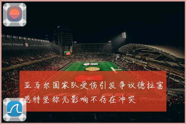 亚马尔国家队受伤引发争议德拉富恩特坚称无影响不存在冲突