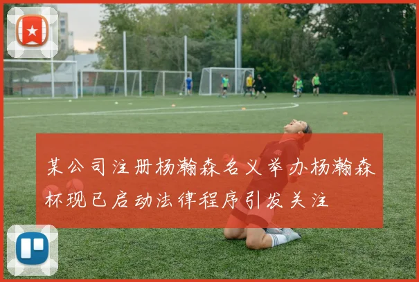 某公司注册杨瀚森名义举办杨瀚森杯现已启动法律程序引发关注