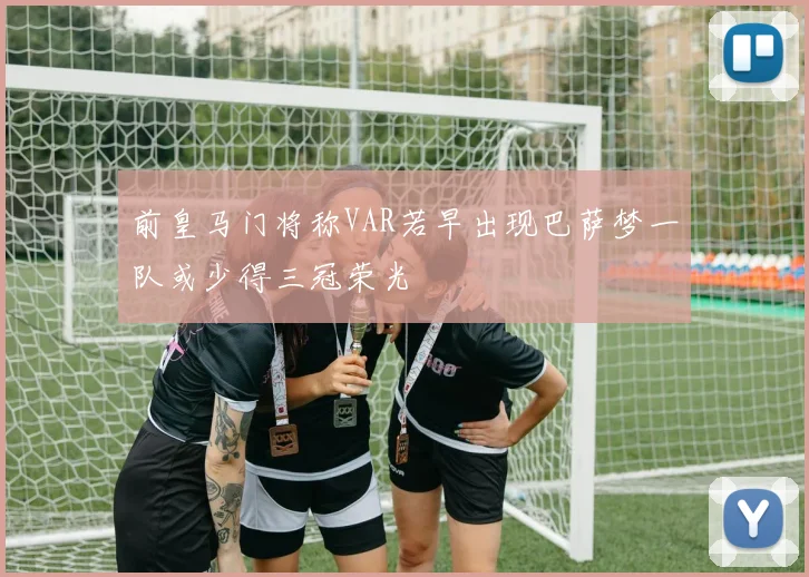 前皇马门将称VAR若早出现巴萨梦一队或少得三冠荣光