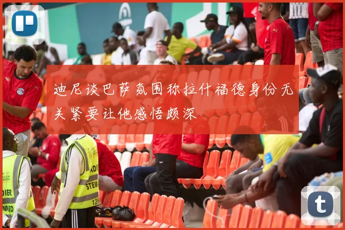 迪尼谈巴萨氛围称拉什福德身份无关紧要让他感悟颇深